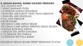 B. BAHAN-BAHAN/ BUMBU DAGING RENDANG
1KG DAGING SAPI
7 SIUNG BAWANG PUTIH
1/2 SENDOK MAKAN KETUMBAR
1 RUAS IBU JARI KUNYIT YANG TELAH DIBAKAR
1 RUAS IBU JARI LENGKUAS
2 CM JAHE DIBAKAR
6 BUTIR KEMIRI
100 GRAM CABE MERAH BESAR
100 GRAM CABE MERAH KERITING SESUAI SELERA
14 SIUNG BAWANG MERAH
1 SENDOK TEH JINTEN SANGRAI
2 1/2 SENDOK TEH GARAM
1/2 SENDOK TEH PALA BUBUK
HALUSKAN SEMUA BUMBU RESEP RENDANG DI ATAS. Back
…
Next
…
 
