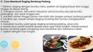 C. Cara Membuat Daging Rendang Padang
1 Oleskan daging dengan bumbu halus, biarkan air daging keluar dan tunggu
hingga air olesan kering.
2. Tuangkan santan, kemudian masukkan semua bumbu kecuali bumbu
pelengkap, dan aduk hingga rata.
3. Aduklah santan hingga santan mendidih dan jangan sampai santanya pecah.
4. Kecilkan api, masak sampai daging rendang dan bumbu mengeluarkan
minyak.
5. Masukkan bumbu pelengkap daging rendang padang, aduk rata.
6. Masak terus sambil sesekali diaduk-aduk agar tidak lengket. Masak sampai
bumbu rendang agak mengering atau berdedak dan berwarna coklat.
7. Sajikan dengan nasi hangat.
Back
…
Next
…
 
