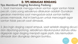 Tips Membuat Daging Rendang Padang :
1. Saat memasak menggunakan santan agar santan tidak
pecah, cara yang sebaiknya dilakukan adalah Gunakan
gerakan menimba saat mengaduk-aduk santan ketika
proses memasak. Hal ini bertujuan untuk mencegah agar
santan tidak pecah saat dimasak.
2. jika ingin daging cepat empuk, saat setelah daging dicuci
dan dipotong-potong, sebaiknya dipukul-pukul dahulu atau
digeprak agar daging menjadi agak pipih, lalu kemudian
dimasak dan diungkap dengan bumbu.
Back
…
Next
…
 