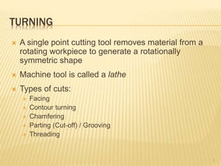 TURNING
 A single point cutting tool removes material from a
rotating workpiece to generate a rotationally
symmetric shape
 Machine tool is called a lathe
 Types of cuts:
 Facing
 Contour turning
 Chamfering
 Parting (Cut-off) / Grooving
 Threading
1
 