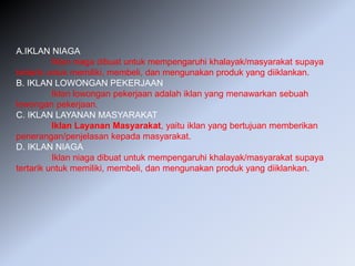 A.IKLAN NIAGA
Iklan niaga dibuat untuk mempengaruhi khalayak/masyarakat supaya
tertarik untuk memiliki, membeli, dan mengunakan produk yang diiklankan.
B. IKLAN LOWONGAN PEKERJAAN
Iklan lowongan pekerjaan adalah iklan yang menawarkan sebuah
lowongan pekerjaan.
C. IKLAN LAYANAN MASYARAKAT
Iklan Layanan Masyarakat, yaitu iklan yang bertujuan memberikan
penerangan/penjelasan kepada masyarakat.
D. IKLAN NIAGA
Iklan niaga dibuat untuk mempengaruhi khalayak/masyarakat supaya
tertarik untuk memiliki, membeli, dan mengunakan produk yang diiklankan.
 