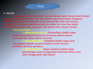 PUISI
A. MAJAS
Majas adalah cara melukiskan sesuatu dengan jalan menyamakan dengan
sesuatu yang lain atau kiasan atau bisa disebut juga pemanfaatan kekayaan
bahasa, pemakaian ragam tertentu untuk memperoleh efek-efek tertentu,
keseluruhan ciri bahasa sekelompok penulis sastra dan cara khas dalam
menyampaikan pikiran dan perasaan, baik secara lisan maupun tertulis.
Jenis-jenis Majas:
1. Majas personifikasi : Personifikasi adalah majas
perbandingan benda-benda tak bernyawa seakan-seakan
bernyawa atau hidup seperti manusia.
2. Majas Hiperbola : Hiperbola adalah majas yang
menyatakan sesuatu secara berlebihan untuk mencuri
perhatian dari para pembaca.
3. Majas metafora : Majas metafora adalah majas
perbandingan yang menggunakan kata-kata kiasan yang
tidak menggunakan kata seperti.
 