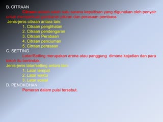 B. CITRAAN
Citraan adalah salah satu sarana kepuitisan yang digunakan oleh penyair
untuk memperkuat gambaran pikiran dan perasaan pembaca.
Jenis-jenis citraan antara lain:
1. Citraan penglihatan
2. Citraan pendengaran
3. Citraan Perabaan
4. Citraan penciuman
5. Citraan perasaan
C. SETTING
Latar/Setting merupakan arena atau panggung dimana kejadian dan para
tokoh itu bertindak.
Jenis-jenis latar/setting antara lain:
1. Latar tempat
2. Latar waktu
3. Latar sosial
D. PENOKOHAN
Pemeran dalam puisi tersebut.
 