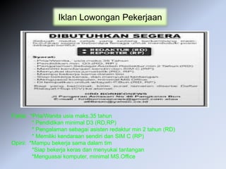 Iklan Lowongan Pekerjaan
Fakta: *Pria/Wanita usia maks.35 tahun
* Pendidikan minimal D3 (RD,RP)
* Pengalaman sebagai asisten redaktur min 2 tahun (RD)
* Memiliki kendaraan sendiri dan SIM C (RP)
Opini: *Mampu bekerja sama dalam tim
*Siap bekerja keras dan menyukai tantangan
*Menguasai komputer, minimal MS.Office
 