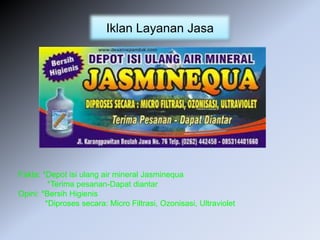 Iklan Layanan Jasa
Fakta: *Depot isi ulang air mineral Jasminequa
*Terima pesanan-Dapat diantar
Opini: *Bersih Higienis
*Diproses secara: Micro Filtrasi, Ozonisasi, Ultraviolet
 