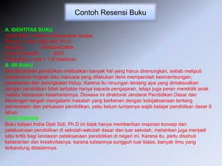 Contoh Resensi Buku
A. IDENTITAS BUKU
Judul Buku : Menuju Masyarakat belajar
Penulis : Indra Djati Sidi, Ph.D
Penerbit : PARAMADINA
Tahun Penerbit : 2001
Tebal Buku : xxiii + 116 Halaman
B. ISI BUKU
Membicarakan pendidikan melibatkan banyak hal yang harus direnungkan, sebab meliputi
keseluruhan tingkah laku manusia yang dilakukan demi memperoleh kesinambungan,
pertahanan dan peningkatan hidup. Karena itu renungan tentang apa yang dimaksudkan
dengan pendidikan tidak terbatas hanya kepada pengajaran, tetapi juga peran mendidik anak
melalui kebiasaan kesehariannya. Dewasa ini direktorat Jenderal Pendidikan Dasar dan
Menengah tengah mengalami masalah yang berkenan dengan kebijaksanaan tentang
pemerataan dan perluasan pendidikan, yaitu belum tuntasnya wajib belajar pendidikan dasar 9
tahun.
C.KELEBIHAN
Buku tulisan Indra Djati Sidi, Ph.D ini tidak hanya memberikan inspirasi konsep dan
pelaksanaan pendidikan di sekolah-sekolah dasar dan luar sekolah, melainkan juga menjadi
satu kritik bagi landasan pelaksanaan pendidikan di negeri ini. Karena itu, perlu disahuti
keberanian dan kreativitasnya, karena tulisannya sungguh luar biasa, banyak ilmu yang
terkandung didalamnya.
 