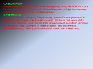 D.KEKURANGAN
Hamper keseluruhan buku ini tidak ada kekurangannya, tetapi jika tidak membaca
berulang kali mungkin tidak mengerti, karena didalamnya terdapat bahasa asing
yang sulit dimengerti oleh para pembaca pemula.
E.KESIMPULAN
Pendidikan memiliki peran yang sangat strategi dan efektif dalam pembentukan
karakter bangsa. Pembentukan karakter peserta didik harus dilakukan melalui
semua mata pelajaran, bukan semata-mata tanggung jawab pendidikan keimanan
dan ketaqwaan saja. Disamping isi materi pelajaran, cara atau metode
pembelajaran sangat penting untuk membentuk watak dan karakter siswa.
 