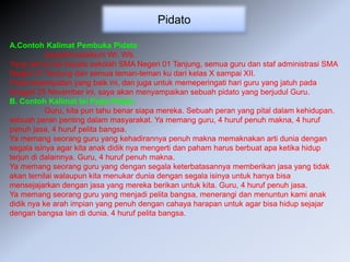 Pidato
A.Contoh Kalimat Pembuka Pidato
Assalamualaikum Wr. Wb.
Yang terhormat kepala sekolah SMA Negeri 01 Tanjung, semua guru dan staf administrasi SMA
Negeri 01 Tanjung dan semua teman-teman ku dari kelas X sampai XII.
Pada kesempatan yang baik ini, dan juga untuk memeperingati hari guru yang jatuh pada
tanggal 25 November ini, saya akan menyampaikan sebuah pidato yang berjudul Guru.
B. Contoh Kalimat Isi Pada Pidato
Guru, kita pun tahu benar siapa mereka. Sebuah peran yang pital dalam kehidupan.
sebuah peran penting dalam masyarakat. Ya memang guru, 4 huruf penuh makna, 4 huruf
penuh jasa, 4 huruf pelita bangsa.
Ya memang seorang guru yang kehadirannya penuh makna memaknakan arti dunia dengan
segala isinya agar kita anak didik nya mengerti dan paham harus berbuat apa ketika hidup
terjun di dalamnya. Guru, 4 huruf penuh makna.
Ya memang seorang guru yang dengan segala keterbatasannya memberikan jasa yang tidak
akan ternilai walaupun kita menukar dunia dengan segala isinya untuk hanya bisa
mensejajarkan dengan jasa yang mereka berikan untuk kita. Guru, 4 huruf penuh jasa.
Ya memang seorang guru yang menjadi pelita bangsa, menerangi dan menuntun kami anak
didik nya ke arah impian yang penuh dengan cahaya harapan untuk agar bisa hidup sejajar
dengan bangsa lain di dunia. 4 huruf pelita bangsa.
 