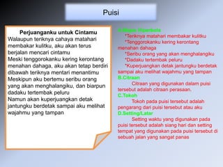 Puisi
Perjuanganku untuk Cintamu
Walaupun teriknya cahaya matahari
membakar kulitku, aku akan terus
berjalan mencari cintamu
Meski tenggorokanku kering kerontang
menahan dahaga, aku akan tetap berdiri
dibawah teriknya mentari menantimu
Meskipun aku bertemu seribu orang
yang akan menghalangiku, dan biarpun
dadaku tertembak peluru
Namun akan kuperjuangkan detak
jantungku berdetak sampai aku melihat
wajahmu yang tampan
A.Majas Hiperbola
*Teriknya matahari membakar kulitku
*Tenggorokanku kering kerontang
menahan dahaga
*Seribu orang yang akan menghalangiku
*Dadaku tertembak peluru
*Kuperjuangkan detak jantungku berdetak
sampai aku melihat wajahmu yang tampan
B.Citraan
Citraan yang digunakan dalam puisi
tersebut adalah citraan perasaan.
C.Tokoh
Tokoh pada puisi tersebut adalah
pengarang dari puisi tersebut atau aku
D.Setting/Latar
Setting waktu yang digunakan pada
puisi tersebut adalah siang hari dan setting
tempat yang digunakan pada puisi tersebut di
sebuah jalan yang sangat panas
 