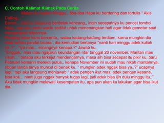 C. Contoh Kalimat Klimak Pada Cerita
Malam tu malam Minggu,, tiba-tiba Hape ku berdering dan tertulis “ Akis
Calling....”
Eemm....hati ku langsung berdetak kencang,, ingin secepatnya ku pencet tombol
hijau,, tapi aku perlu waktu sedikit untuk menenangkan hati agar tidak gemetar saat
mengangkat telponnya.
Penjang lebar kami bercerita,, walau kadang-kadang terdiam, karna mungkin dia
tidak terlalu pandai bicara,, dia kemudian bertanya “nanti hari minggu adek kuliah
ya..?”,, “iya mas... emangnya kenapa.?” Jawab ku.
“Enggak,, mas mau ngajakin keundangan ntar tanggal 20 november, Mantan mas
nikah...” betapa aku terkejut mendengarnya, masa sih bisa secepat itu pikir ku, baru
Februari kemarin mereka putus,, kenapa November ini sudah mau nikah mantannya,
ribuan tanda tanya muncul di benak ku. “ mungkin adek nggak bisa ya..?” ucapnya
lagi.. tapi aku langsung menjawab “ adek pengen ikut mas, adek pengen kesana,
bisa kok... nanti juga nggak banyak tugas lagi, jadi adek bisa ijin dulu minggu itu..”
Aku tidak mungkin melewati kesempatan itu, apa pun akan ku lakukan agar bisa ikut
dia.
 