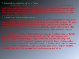 D. Contoh Kalimat Antiklimak pada Cerita
Kembali lagi,, keraguan mengusik ku, aku butuh suatu kejelasan darinya,
sebenarnya seberapa penting diri ku baginya. Tapi aku harus menunggu waktu yang
tepat, agar dia tidak merasa tersinggung atas pertanyaan-pertanyaan ku. Dan aku
memutuskan, bahwa waktu yang tepat adalah Malam Tahun Baru. Karna aku akan
menghabiskan malam itu bersamanya.
E. Contoh Kalimat Resolusi pada Cerita
Ku pikir malam Tahun Baru ini adalah moment yang tepat untuk kami saling
mengungkapkan perasaan. Tapi ternyata tidak lah seperti yang ku harapkan. Dimalam
itu kami hanya membahas tentang perasaan yang tidak bisa saling memiliki. Aku
sangat merasa kecewa atas pernyataannya, bahwa hubungan kami memang tidak
memiliki arah, bahkan dia pun tidak berani memberikan suatu keputusan tentang
kedekatan kami ini.
Setelah event itu, aku merasa bahwa aku harus membuka mata ku dengan
lebar, agar bisa melihat pandangan dengan terang. Aku takut bila saat tekad
membulat, gelap datang menyapa, hingga membawa ku pada arah yang sesat.
Aku memutuskan untuk memendam rasa cinta yang begitu dalam ini di danau hati
yang letaknya tersembunyi dari arah mata manapun. Ku biarkan air mata ini mengalir
membuat dalam genangannya, kan ku jaga sampai pada waktu yang tak terbatas,
karna tidak ada yang bisa menggantikan keistimewaannya dihati ku.
 