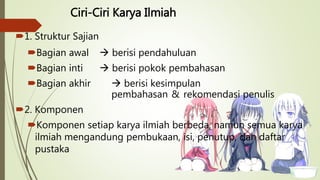 Ciri-Ciri Karya Ilmiah
1. Struktur Sajian
Bagian awal  berisi pendahuluan
Bagian inti  berisi pokok pembahasan
Bagian akhir  berisi kesimpulan
pembahasan & rekomendasi penulis
2. Komponen
Komponen setiap karya ilmiah berbeda, namun semua karya
ilmiah mengandung pembukaan, isi, penutup, dan daftar
pustaka
 