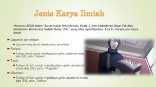  Laporan penelitian
 Laporan yang ditulis berdasarkan penelitian
 Skripsi
 Tulisan ilmiah untuk mendapatkan gelar akademik strata
satu (S1), yaitu “Sarjana”
 Tesis
Tulisan ilmiah untuk mendapatkan gelar akademik
strata dua (S2), yaitu “Magister”
 Disertasi
Tulisan ilmiah untuk mendapat gelar akademik strata
tiga (S3), yaitu “Doktor”
Menurut JACOB dalam “Bahan Kuliah Ilmu Menulis, Strata-2, Ilmu Kedokteran Dasar, Fakultas
Kedokteran Universitas Gadjah Mada, 1991” yang tidak dipublikasikan. Ada 11 macam jenis karya
ilmiah
 