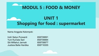 Nama Anggota Kelompok:
Indri Setyo Purwanti 858708891
Yuni Kumala Sari 858708884
Siti Miftahul Jannah 858708877
Justisia Bella Hardika 858718355
MODUL 5 : FOOD & MONEY
UNIT 1
Shopping for food : supermarket
 