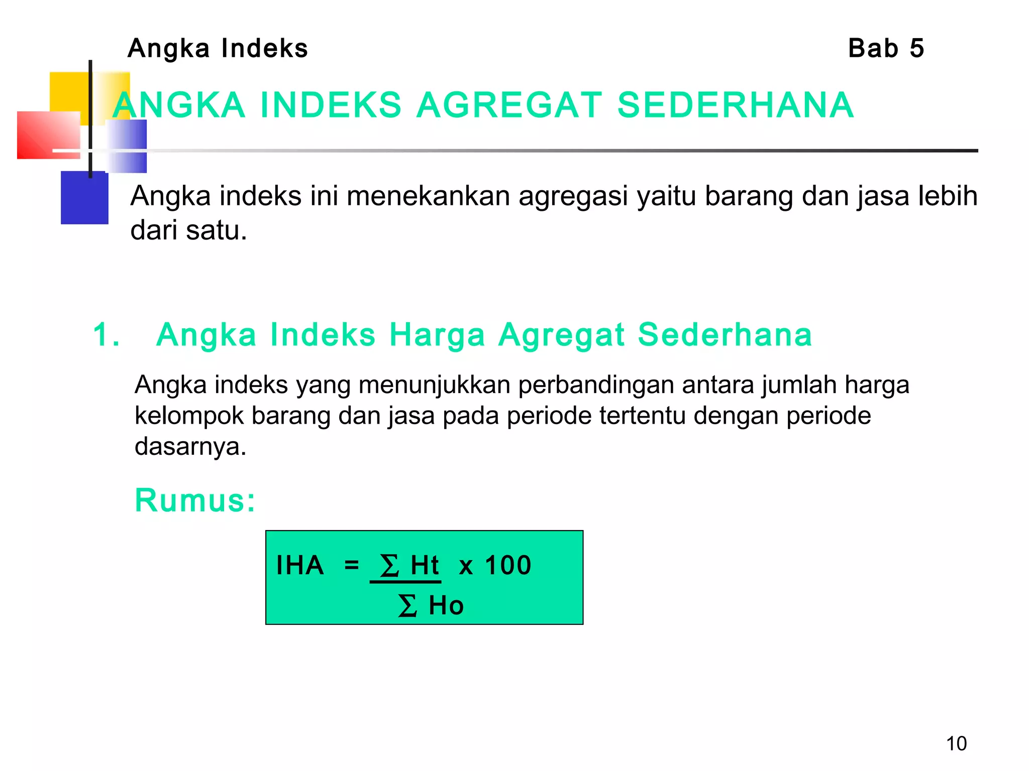 10
ANGKA INDEKS AGREGAT SEDERHANA
1. Angka Indeks Harga Agregat Sederhana
Angka indeks yang menunjukkan perbandingan antara jumlah harga
kelompok barang dan jasa pada periode tertentu dengan periode
dasarnya.
Rumus:
Angka indeks ini menekankan agregasi yaitu barang dan jasa lebih
dari satu.
Angka Indeks Bab 5
IHA = ∑ Ht x 100
∑ Ho
 