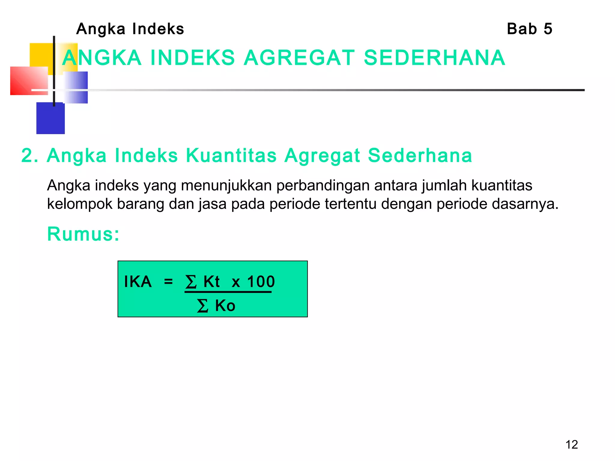 12
ANGKA INDEKS AGREGAT SEDERHANA
2. Angka Indeks Kuantitas Agregat Sederhana
Angka indeks yang menunjukkan perbandingan antara jumlah kuantitas
kelompok barang dan jasa pada periode tertentu dengan periode dasarnya.
Rumus:
Angka Indeks Bab 5
IKA = ∑ Kt x 100
∑ Ko
 