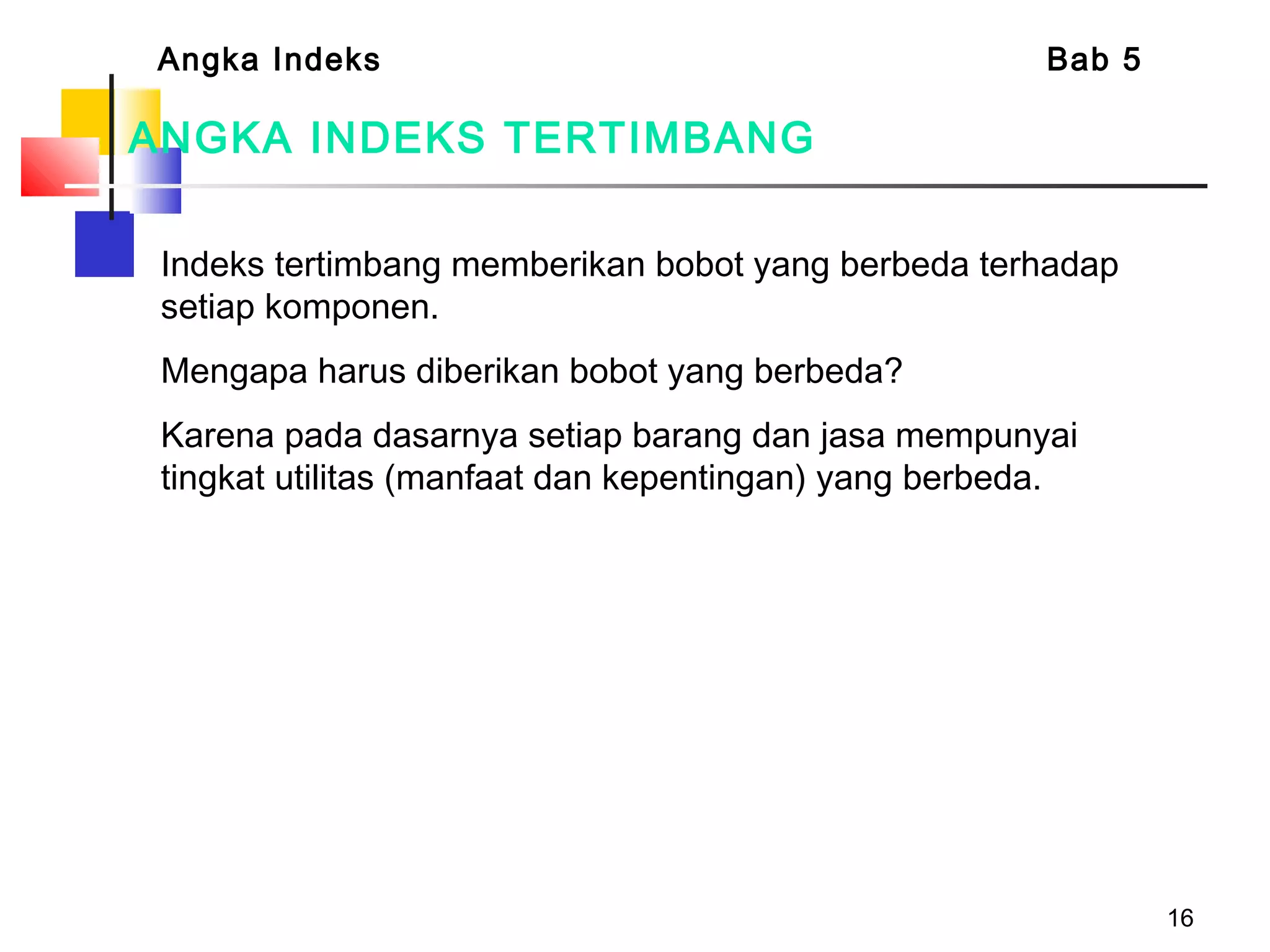 16
ANGKA INDEKS TERTIMBANG
Indeks tertimbang memberikan bobot yang berbeda terhadap
setiap komponen.
Mengapa harus diberikan bobot yang berbeda?
Karena pada dasarnya setiap barang dan jasa mempunyai
tingkat utilitas (manfaat dan kepentingan) yang berbeda.
Angka Indeks Bab 5
 