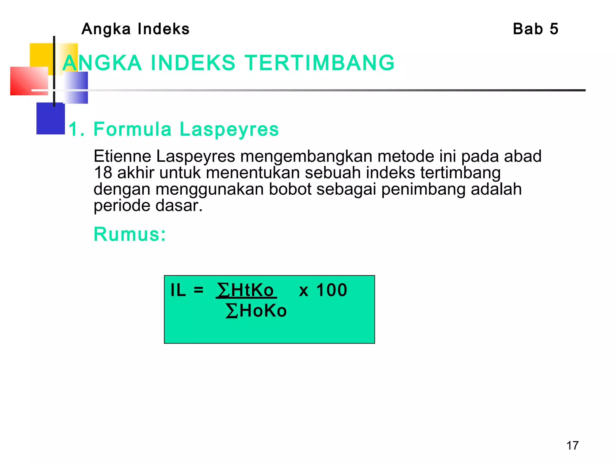 17
1. Formula Laspeyres
Etienne Laspeyres mengembangkan metode ini pada abad
18 akhir untuk menentukan sebuah indeks tertimbang
dengan menggunakan bobot sebagai penimbang adalah
periode dasar.
Rumus:
ANGKA INDEKS TERTIMBANG
Angka Indeks Bab 5
IL = ∑HtKo x 100
∑HoKo
 