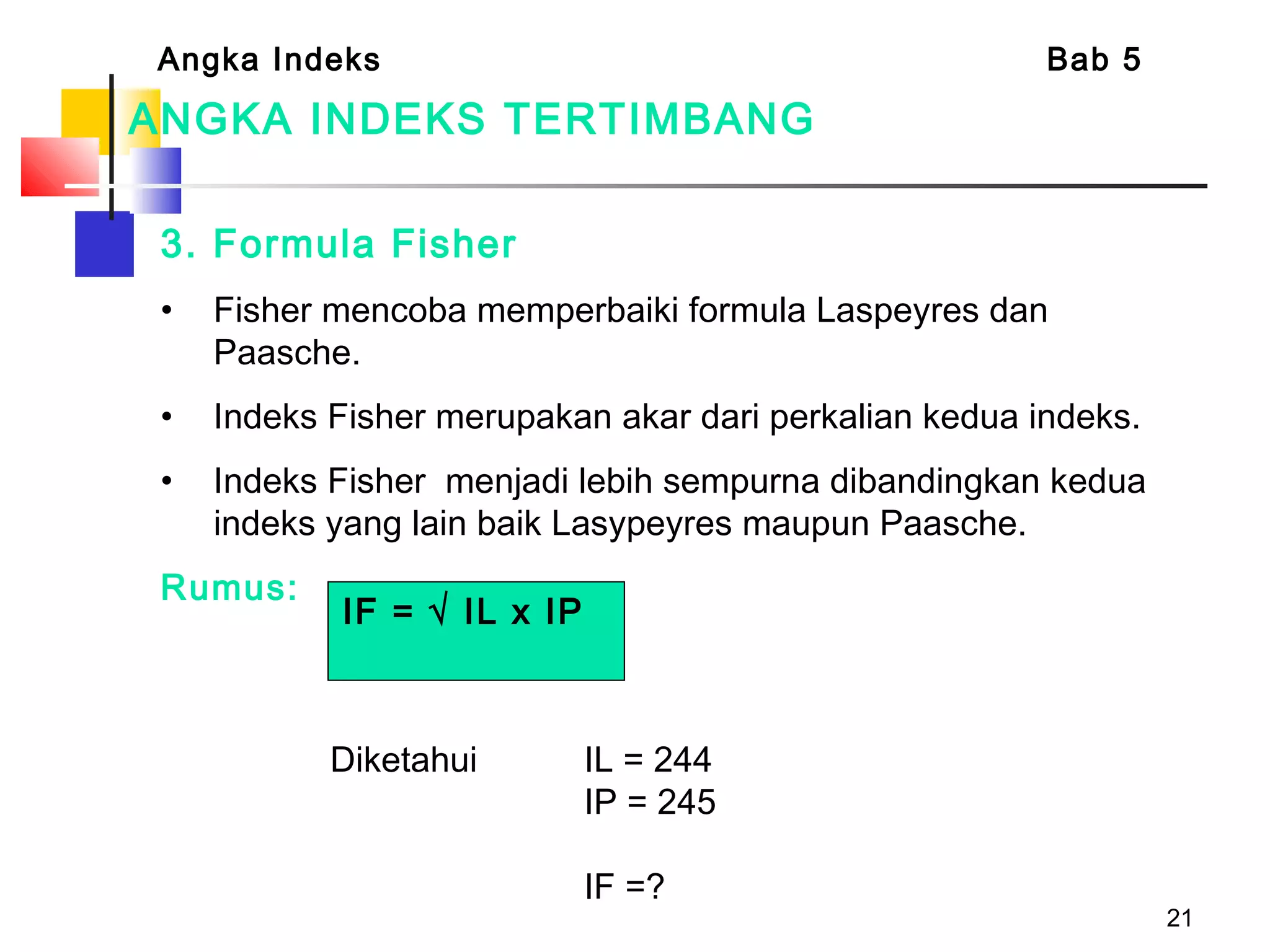 21
ANGKA INDEKS TERTIMBANG
3. Formula Fisher
• Fisher mencoba memperbaiki formula Laspeyres dan
Paasche.
• Indeks Fisher merupakan akar dari perkalian kedua indeks.
• Indeks Fisher menjadi lebih sempurna dibandingkan kedua
indeks yang lain baik Lasypeyres maupun Paasche.
Rumus:
Angka Indeks Bab 5
IF = √ IL x IP
Diketahui IL = 244
IP = 245
IF =?
 