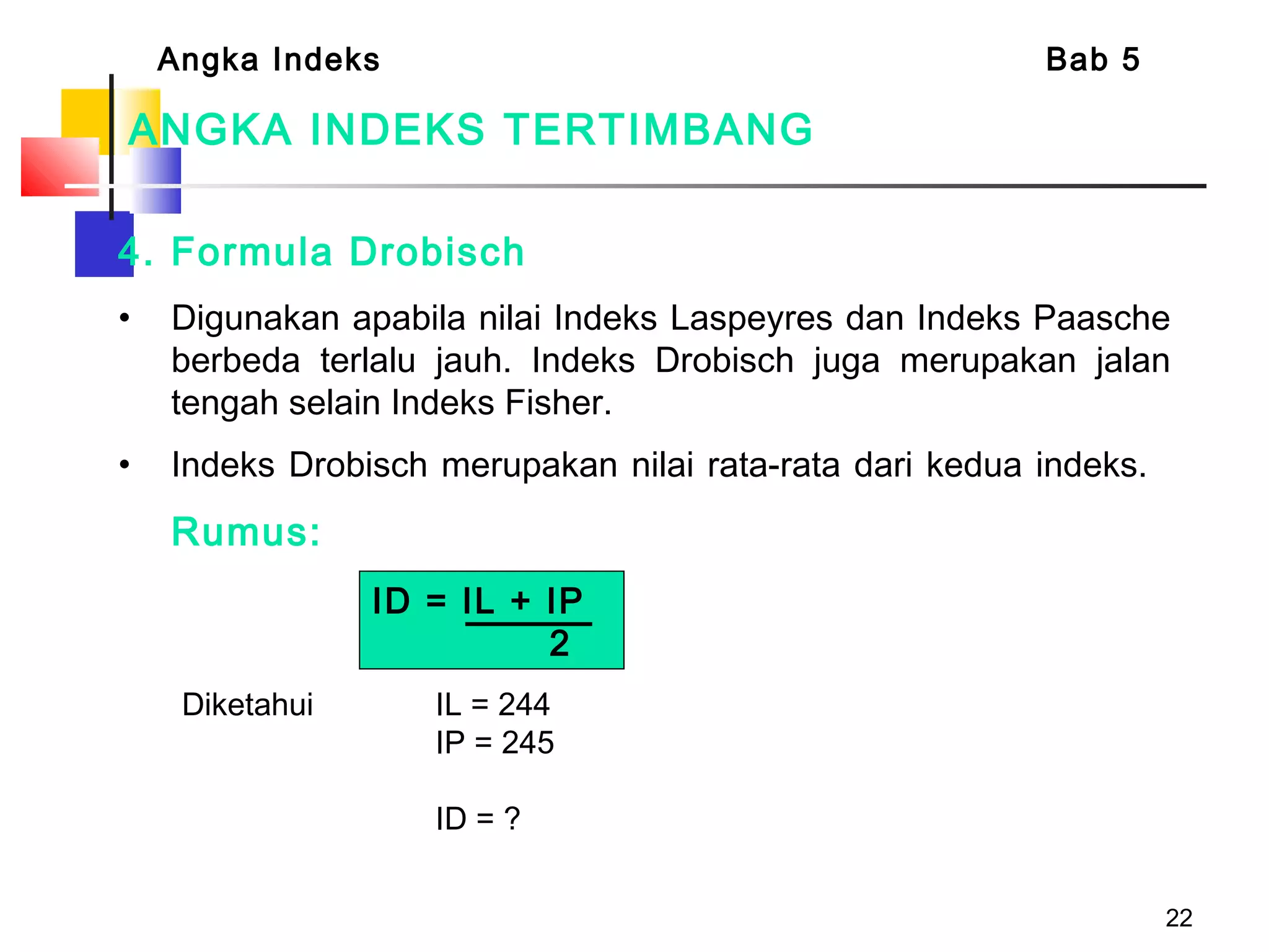 22
ANGKA INDEKS TERTIMBANG
4. Formula Drobisch
• Digunakan apabila nilai Indeks Laspeyres dan Indeks Paasche
berbeda terlalu jauh. Indeks Drobisch juga merupakan jalan
tengah selain Indeks Fisher.
• Indeks Drobisch merupakan nilai rata-rata dari kedua indeks.  
Rumus:
Angka Indeks Bab 5
ID = IL + IP
2
Diketahui IL = 244
IP = 245
ID = ?
 