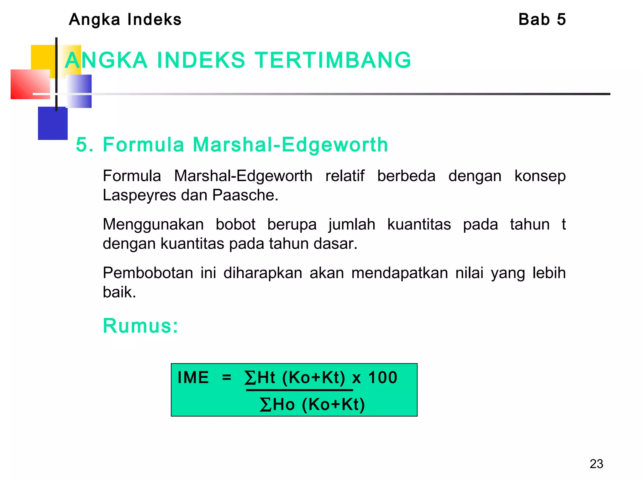 23
ANGKA INDEKS TERTIMBANG
5. Formula Marshal-Edgeworth
Formula Marshal-Edgeworth relatif berbeda dengan konsep
Laspeyres dan Paasche.
Menggunakan bobot berupa jumlah kuantitas pada tahun t
dengan kuantitas pada tahun dasar.
Pembobotan ini diharapkan akan mendapatkan nilai yang lebih
baik.
Rumus:
Angka Indeks Bab 5
IME = ∑Ht (Ko+Kt) x 100
∑Ho (Ko+Kt)
 