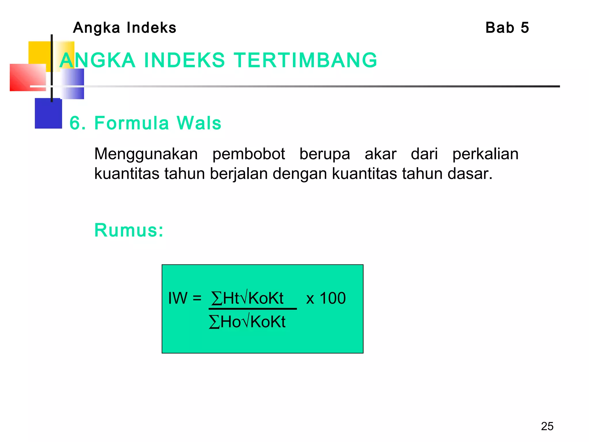 25
ANGKA INDEKS TERTIMBANG
6. Formula Wals
  Menggunakan pembobot berupa akar dari perkalian
kuantitas tahun berjalan dengan kuantitas tahun dasar.
Rumus:
Angka Indeks Bab 5
 
IW = ∑Ht√KoKt x 100
∑Ho√KoKt
 