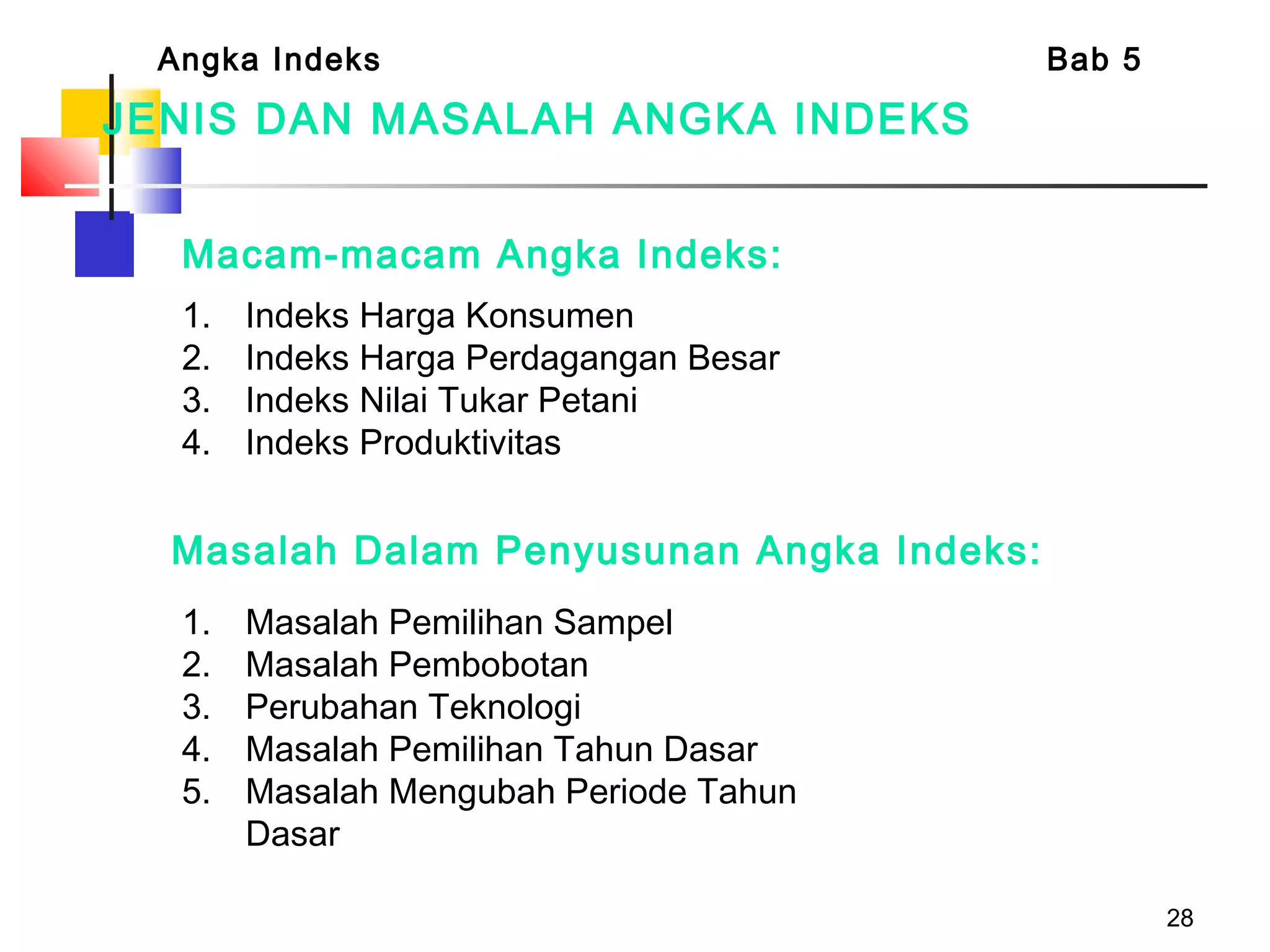 28
Macam-macam Angka Indeks:
1. Indeks Harga Konsumen
2. Indeks Harga Perdagangan Besar
3. Indeks Nilai Tukar Petani
4. Indeks Produktivitas
Angka Indeks Bab 5
1. Masalah Pemilihan Sampel
2. Masalah Pembobotan
3. Perubahan Teknologi
4. Masalah Pemilihan Tahun Dasar
5. Masalah Mengubah Periode Tahun
Dasar
Masalah Dalam Penyusunan Angka Indeks:
JENIS DAN MASALAH ANGKA INDEKS
 