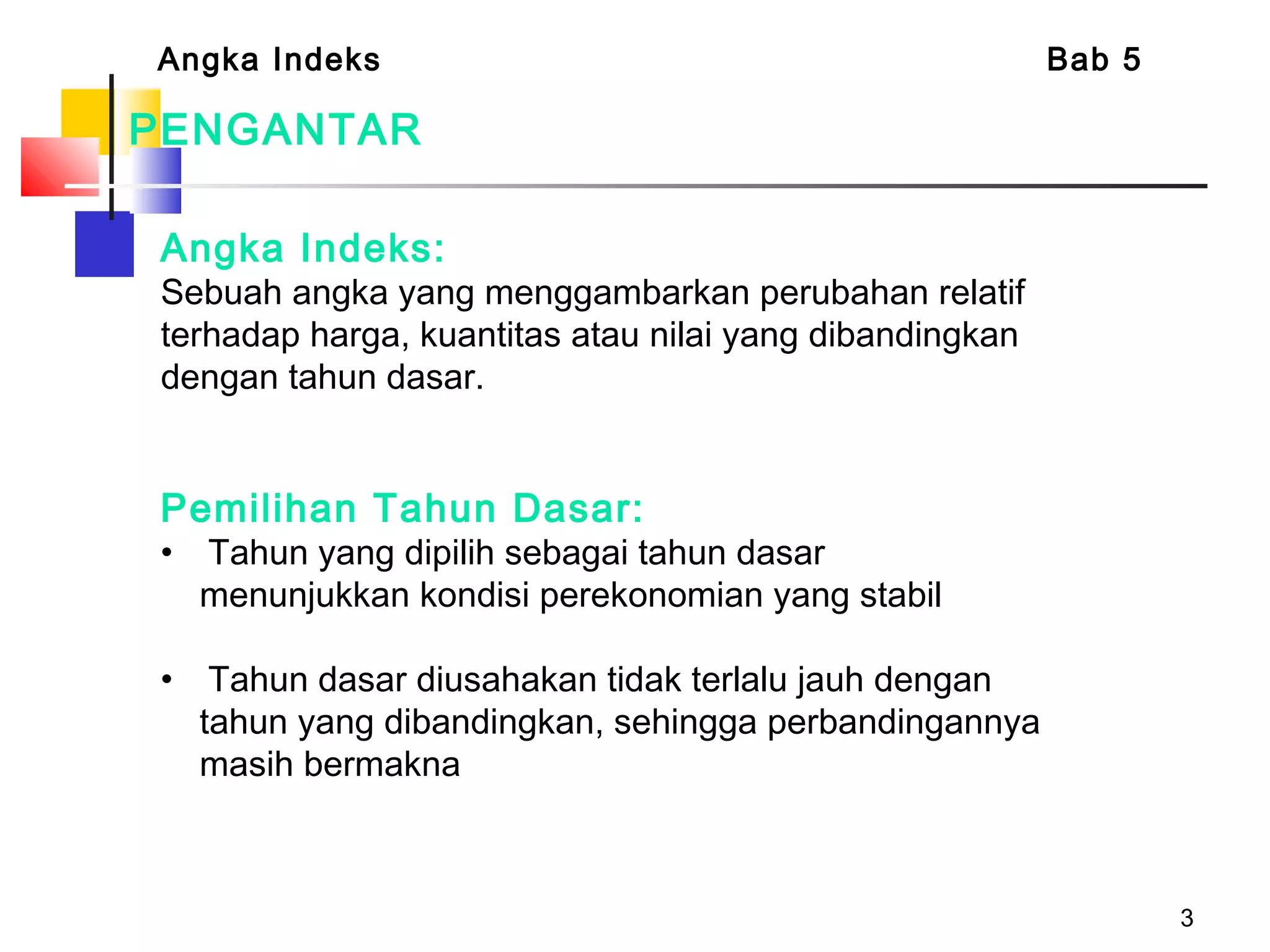 3
PENGANTAR
Angka Indeks:
Sebuah angka yang menggambarkan perubahan relatif
terhadap harga, kuantitas atau nilai yang dibandingkan
dengan tahun dasar.
Angka Indeks Bab 5
Pemilihan Tahun Dasar:
• Tahun yang dipilih sebagai tahun dasar
menunjukkan kondisi perekonomian yang stabil
• Tahun dasar diusahakan tidak terlalu jauh dengan
tahun yang dibandingkan, sehingga perbandingannya
masih bermakna
 
