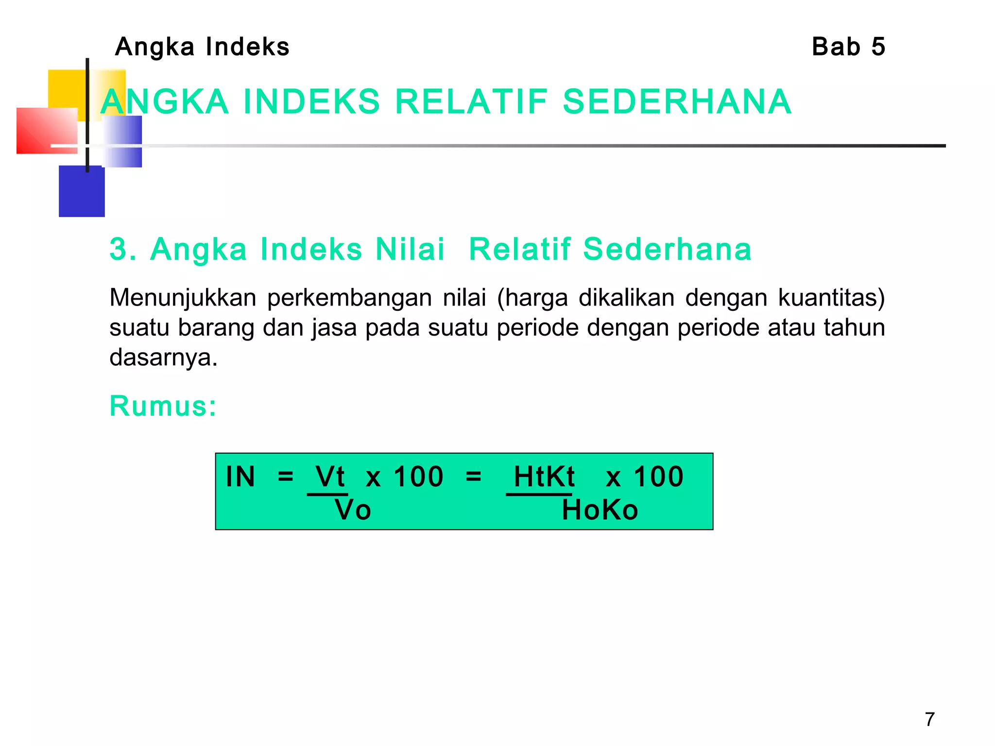 7
ANGKA INDEKS RELATIF SEDERHANA
3. Angka Indeks Nilai Relatif Sederhana
Menunjukkan perkembangan nilai (harga dikalikan dengan kuantitas)
suatu barang dan jasa pada suatu periode dengan periode atau tahun
dasarnya.
Rumus:
Angka Indeks Bab 5
IN = Vt x 100 = HtKt x 100
Vo HoKo
 