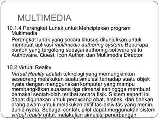 MULTIMEDIA
10.1.4 Perangkat Lunak untuk Menciptakan program
Multimedia
Perangkat lunak yang secara khusus ditunjukkan untuk
membuat aplikasi multimedia authoring system. Beberapa
contoh yang tergolong sebagai authoring software yaitu
Authoware, Quest, Icon Author, dan Multimedia Director.
10.2 Virtual Reality
Virtual Reality adalah teknologi yang memungkinkan
seseorang melakukan suatu simulasi terhadap suatu objek
nyata dengan menggunakan komputer yang mampu
membangkitkan suasana tiga dimensi sehinggga membuat
pemakai seolah-olah terlibat secara fisik. Sistem seperti ini
dapat digunakan untuk perancang obat, arsitek, dan bahkan
orang awam untuk melakukan aktifitas-aktivitas yang meniru
dunia nyata. Sebagai contoh, pilot dapat meggunakan sistem
virtual reality untuk melakukan simulasi penerbangan
 