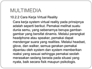 MULTIMEDIA
10.2.2 Cara Kerja Virtual Reality
Cara kerja system virtual reality pada prinsipnya
adalah seperti berikut. Pemakai melihat suatu
dunia semu, yang sebenarnya berupa gambar-
gambar yang bersifat dinamis. Melalui perangkat
headphone atau speaker, pemakai dapat
mendengar suara yang realities. Melalui headset,
glove, dan walker, semua gerakan pemakai
dipantau oleh system dan system memberikan
reaksi yang sesuai sehingga pemakai seolah
merasakan sedang berada pada situasi yang
nyata, baik secara fisik maupun psikologis.
 