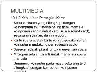 MULTIMEDIA
10.1.2 Kebutuhan Perangkat Keras
Sebuah sistem yang dilengkapi dengan
kemampuan multimedia paling tidak memiliki
komponen yang disebut kartu suara(sound card),
sepasang speaker, dan mikropon.
 Kartu suara adalah kartu yang digunakan agar
komputer mendukung pemrosesan audio
 Speaker adalah piranti untuk menyajikan suara
 Mikropon adalah piranti untuk menerima suara
manusia
Umumnya komputer pada masa sekarang telah
dilengkapi dengan komponen-komponen
 