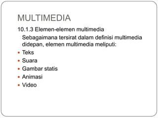 MULTIMEDIA
10.1.3 Elemen-elemen multimedia
Sebagaimana tersirat dalam definisi multimedia
didepan, elemen multimedia meliputi:
 Teks
 Suara
 Gambar statis
 Animasi
 Video
 