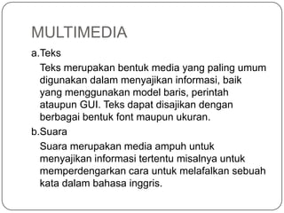 MULTIMEDIA
a.Teks
Teks merupakan bentuk media yang paling umum
digunakan dalam menyajikan informasi, baik
yang menggunakan model baris, perintah
ataupun GUI. Teks dapat disajikan dengan
berbagai bentuk font maupun ukuran.
b.Suara
Suara merupakan media ampuh untuk
menyajikan informasi tertentu misalnya untuk
memperdengarkan cara untuk melafalkan sebuah
kata dalam bahasa inggris.
 