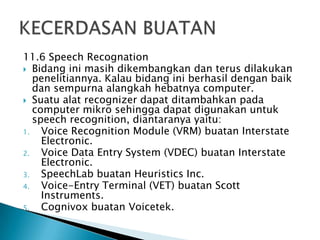 11.6 Speech Recognation
 Bidang ini masih dikembangkan dan terus dilakukan
penelitiannya. Kalau bidang ini berhasil dengan baik
dan sempurna alangkah hebatnya computer.
 Suatu alat recognizer dapat ditambahkan pada
computer mikro sehingga dapat digunakan untuk
speech recognition, diantaranya yaitu:
1. Voice Recognition Module (VRM) buatan Interstate
Electronic.
2. Voice Data Entry System (VDEC) buatan Interstate
Electronic.
3. SpeechLab buatan Heuristics Inc.
4. Voice-Entry Terminal (VET) buatan Scott
Instruments.
5. Cognivox buatan Voicetek.
 
