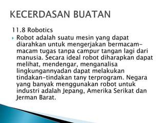 11.8 Robotics
 Robot adalah suatu mesin yang dapat
diarahkan untuk mengerjakan bermacam-
macam tugas tanpa campur tangan lagi dari
manusia. Secara ideal robot diharapkan dapat
melihat, mendengar, menganalisa
lingkungannyadan dapat melakukan
tindakan-tindakan tany terprogram. Negara
yang banyak menggunakan robot untuk
industri adalah Jepang, Amerika Serikat dan
Jerman Barat.
 