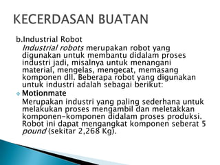 b.Industrial Robot
Industrial robots merupakan robot yang
digunakan untuk membantu didalam proses
industri jadi, misalnya untuk menangani
material, mengelas, mengecat, memasang
komponen dll. Beberapa robot yang digunakan
untuk industri adalah sebagai berikut:
 Motionmate
Merupakan industri yang paling sederhana untuk
melakukan proses mengambil dan meletakkan
komponen-komponen didalam proses produksi.
Robot ini dapat mengangkat komponen seberat 5
pound (sekitar 2,268 Kg).
 