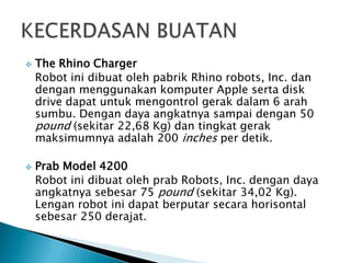  The Rhino Charger
Robot ini dibuat oleh pabrik Rhino robots, Inc. dan
dengan menggunakan komputer Apple serta disk
drive dapat untuk mengontrol gerak dalam 6 arah
sumbu. Dengan daya angkatnya sampai dengan 50
pound (sekitar 22,68 Kg) dan tingkat gerak
maksimumnya adalah 200 inches per detik.
 Prab Model 4200
Robot ini dibuat oleh prab Robots, Inc. dengan daya
angkatnya sebesar 75 pound (sekitar 34,02 Kg).
Lengan robot ini dapat berputar secara horisontal
sebesar 250 derajat.
 