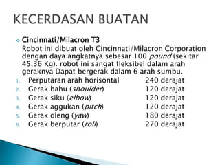  Cincinnati/Milacron T3
Robot ini dibuat oleh Cincinnati/Milacron Corporation
dengan daya angkatnya sebesar 100 pound (sekitar
45,36 Kg). robot ini sangat fleksibel dalam arah
geraknya Dapat bergerak dalam 6 arah sumbu.
1. Perputaran arah horisontal 240 derajat
2. Gerak bahu (shoulder) 120 derajat
3. Gerak siku (elbow) 120 derajat
4. Gerak aggukan (pitch) 120 derajat
5. Gerak oleng (yaw) 180 derajat
6. Gerak berputar (roll) 270 derajat
 