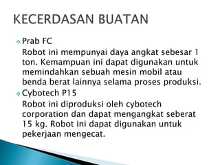 Prab FC
Robot ini mempunyai daya angkat sebesar 1
ton. Kemampuan ini dapat digunakan untuk
memindahkan sebuah mesin mobil atau
benda berat lainnya selama proses produksi.
 Cybotech P15
Robot ini diproduksi oleh cybotech
corporation dan dapat mengangkat seberat
15 kg. Robot ini dapat digunakan untuk
pekerjaan mengecat.
 