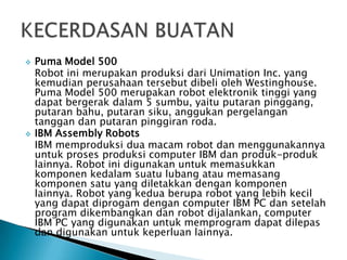  Puma Model 500
Robot ini merupakan produksi dari Unimation Inc. yang
kemudian perusahaan tersebut dibeli oleh Westinghouse.
Puma Model 500 merupakan robot elektronik tinggi yang
dapat bergerak dalam 5 sumbu, yaitu putaran pinggang,
putaran bahu, putaran siku, anggukan pergelangan
tanggan dan putaran pinggiran roda.
 IBM Assembly Robots
IBM memproduksi dua macam robot dan menggunakannya
untuk proses produksi computer IBM dan produk-produk
lainnya. Robot ini digunakan untuk memasukkan
komponen kedalam suatu lubang atau memasang
komponen satu yang diletakkan dengan komponen
lainnya. Robot yang kedua berupa robot yang lebih kecil
yang dapat diprogam dengan computer IBM PC dan setelah
program dikembangkan dan robot dijalankan, computer
IBM PC yang digunakan untuk memprogram dapat dilepas
dan digunakan untuk keperluan lainnya.
 