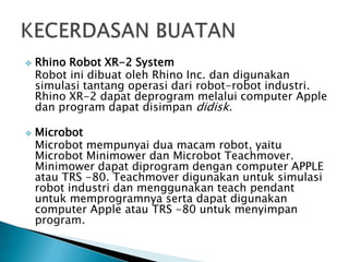  Rhino Robot XR-2 System
Robot ini dibuat oleh Rhino Inc. dan digunakan
simulasi tantang operasi dari robot-robot industri.
Rhino XR-2 dapat deprogram melalui computer Apple
dan program dapat disimpan didisk.
 Microbot
Microbot mempunyai dua macam robot, yaitu
Microbot Minimower dan Microbot Teachmover.
Minimower dapat diprogram dengan computer APPLE
atau TRS -80. Teachmover digunakan untuk simulasi
robot industri dan menggunakan teach pendant
untuk memprogramnya serta dapat digunakan
computer Apple atau TRS -80 untuk menyimpan
program.
 