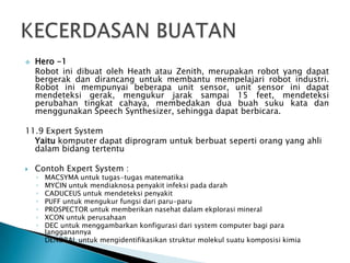  Hero -1
Robot ini dibuat oleh Heath atau Zenith, merupakan robot yang dapat
bergerak dan dirancang untuk membantu mempelajari robot industri.
Robot ini mempunyai beberapa unit sensor, unit sensor ini dapat
mendeteksi gerak, mengukur jarak sampai 15 feet, mendeteksi
perubahan tingkat cahaya, membedakan dua buah suku kata dan
menggunakan Speech Synthesizer, sehingga dapat berbicara.
11.9 Expert System
Yaitu komputer dapat diprogram untuk berbuat seperti orang yang ahli
dalam bidang tertentu
 Contoh Expert System :
◦ MACSYMA untuk tugas-tugas matematika
◦ MYCIN untuk mendiaknosa penyakit infeksi pada darah
◦ CADUCEUS untuk mendeteksi penyakit
◦ PUFF untuk mengukur fungsi dari paru-paru
◦ PROSPECTOR untuk memberikan nasehat dalam ekplorasi mineral
◦ XCON untuk perusahaan
◦ DEC untuk menggambarkan konfigurasi dari system computer bagi para
langganannya
◦ DENDRAL untuk mengidentifikasikan struktur molekul suatu komposisi kimia
 