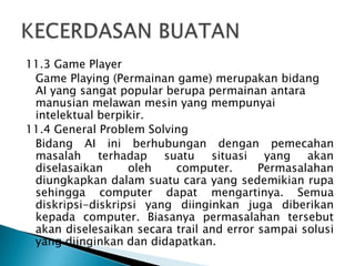 11.3 Game Player
Game Playing (Permainan game) merupakan bidang
AI yang sangat popular berupa permainan antara
manusian melawan mesin yang mempunyai
intelektual berpikir.
11.4 General Problem Solving
Bidang AI ini berhubungan dengan pemecahan
masalah terhadap suatu situasi yang akan
diselasaikan oleh computer. Permasalahan
diungkapkan dalam suatu cara yang sedemikian rupa
sehingga computer dapat mengartinya. Semua
diskripsi-diskripsi yang diinginkan juga diberikan
kepada computer. Biasanya permasalahan tersebut
akan diselesaikan secara trail and error sampai solusi
yang diinginkan dan didapatkan.
 