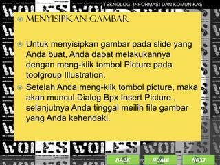 TEKNOLOGI INFORMASI DAN KOMUNIKASI


   MENYISIPKAN GAMBAR

 Untuk menyisipkan gambar pada slide yang
  Anda buat, Anda dapat melakukannya
  dengan meng-klik tombol Picture pada
  toolgroup Illustration.
 Setelah Anda meng-klik tombol picture, maka
  akan muncul Dialog Bpx Insert Picture ,
  selanjutnya Anda tinggal meilih file gambar
  yang Anda kehendaki.



                         BACK             10
                                25/01/2013 OME
                                         H        NEXT
 