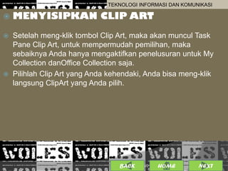 TEKNOLOGI INFORMASI DAN KOMUNIKASI

   MENYISIPKAN CLIP ART
   Setelah meng-klik tombol Clip Art, maka akan muncul Task
    Pane Clip Art, untuk mempermudah pemilihan, maka
    sebaiknya Anda hanya mengaktifkan penelusuran untuk My
    Collection danOffice Collection saja.
   Pilihlah Clip Art yang Anda kehendaki, Anda bisa meng-klik
    langsung ClipArt yang Anda pilih.




                                  BACK             11
                                         25/01/2013 OME
                                                  H         NEXT
 