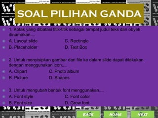 SOAL PILIHAN GANDA
   1. Kotak yang dibatasi titik-titik sebagai tempat judul teks dan obyek
    dinamakan....
   A. Layout slide                 C. Rectingle
   B. Placeholder                  D. Text Box

   2. Untuk menyisipkan gambar dari file ke dalam slide dapat dilakukan
    dengan menggunakan icon....
   A. Clipart         C. Photo album
   B. Picture         D. Shapes

   3. Untuk mengubah bentuk font menggunakan....
   A. Font style             C. Font color
   B. Font size              D. Grow font

                                           BACK              12
                                                   25/01/2013 OME
                                                            H           NEXT
 