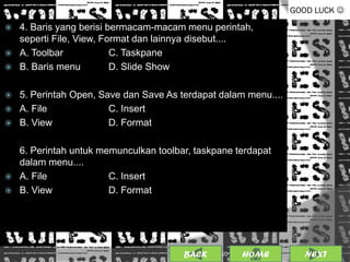 GOOD LUCK 
   4. Baris yang berisi bermacam-macam menu perintah,
    seperti File, View, Format dan lainnya disebut....
   A. Toolbar            C. Taskpane
   B. Baris menu         D. Slide Show

   5. Perintah Open, Save dan Save As terdapat dalam menu....
   A. File             C. Insert
   B. View             D. Format

    6. Perintah untuk memunculkan toolbar, taskpane terdapat
    dalam menu....
   A. File             C. Insert
   B. View             D. Format




                                        BACK             13
                                               25/01/2013 OME
                                                        H          NEXT
 
