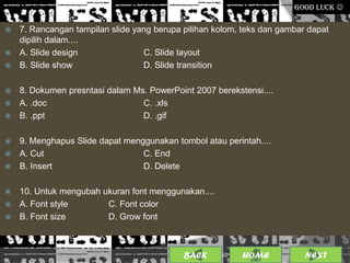 GOOD LUCK 

 7. Rancangan tampilan slide yang berupa pilihan kolom, teks dan gambar dapat
  dipilih dalam....
 A. Slide design               C. Slide layout
 B. Slide show                 D. Slide transition

 8. Dokumen presntasi dalam Ms. PowerPoint 2007 berekstensi....
 A. .doc                      C. .xls
 B. .ppt                      D. .gif

 9. Menghapus Slide dapat menggunakan tombol atau perintah....
 A. Cut                       C. End
 B. Insert                    D. Delete

 10. Untuk mengubah ukuran font menggunakan....
 A. Font style       C. Font color
 B. Font size        D. Grow font



                                           BACK              14
                                                   25/01/2013 OME
                                                            H           NEXT
 