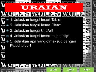 URAIAN
   1. Jelaskan fungsi Insert Table!
   2. Jelaskan fungsi Insert Chart!
   3. Jelaskan fungsi ClipArt!
   4. Jelaskan fungsi Insert media clip!
   5. Jelaskan apa yang dimaksud dengan
    Placeholder!




                          BACK             15
                                 25/01/2013 OME
                                          H       NEXT
 